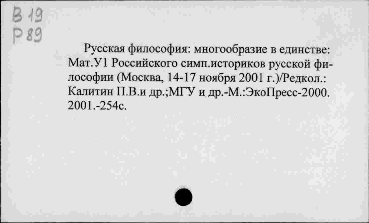 ﻿р«3
Русская философия: многообразие в единстве: Мат.У1 Российского симп.историков русской философии (Москва, 14-17 ноября 2001 г.)/Редкол.: Калитин П.В.и др.;МГУ и др.-М.:ЭкоПресс-2000. 2001.-254с.